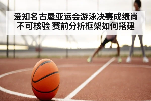 爱知名古屋亚运会游泳决赛成绩尚不可核验 赛前分析框架如何搭建